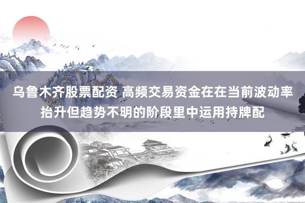 乌鲁木齐股票配资 高频交易资金在在当前波动率抬升但趋势不明的阶段里中运用持牌配