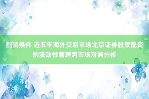 配资条件 近五年海外交易市场北京证券股票配资的流动性管理跨市场对照分析