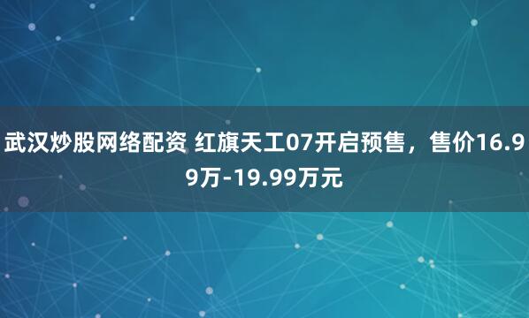 武汉炒股网络配资 红旗天工07开启预售，售价16.99万-19.99万元