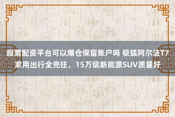 股票配资平台可以爆仓保留账户吗 极狐阿尔法T7家用出行全兜住，15万级新能源SUV质量好