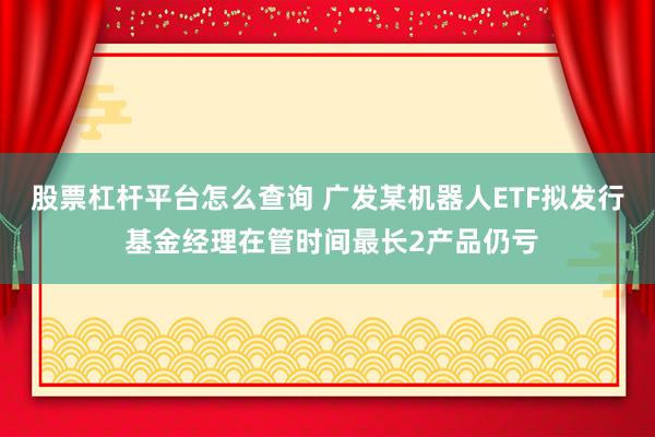 股票杠杆平台怎么查询 广发某机器人ETF拟发行 基金经理在管时间最长2产品仍亏