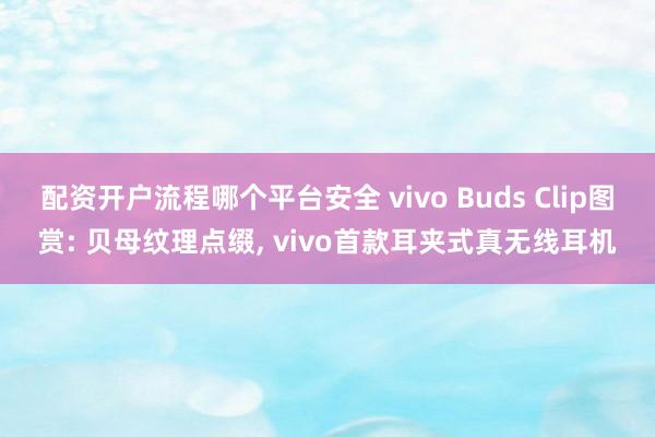 配资开户流程哪个平台安全 vivo Buds Clip图赏: 贝母纹理点缀, vivo首款耳夹式真无线耳机
