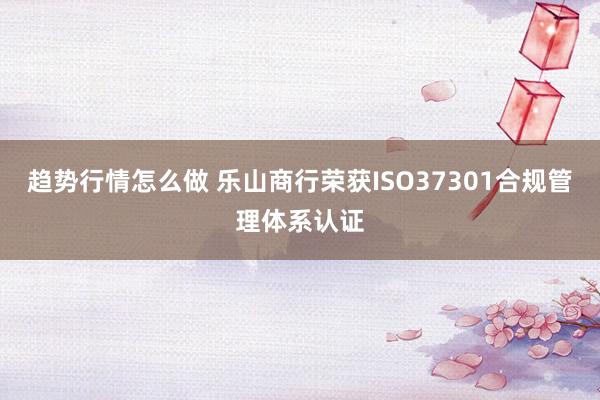 趋势行情怎么做 乐山商行荣获ISO37301合规管理体系认证
