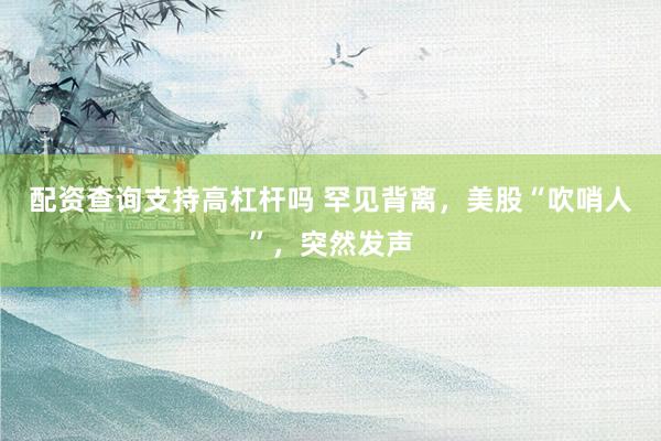 配资查询支持高杠杆吗 罕见背离，美股“吹哨人”，突然发声