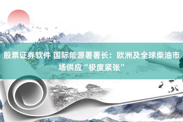 股票证券软件 国际能源署署长：欧洲及全球柴油市场供应“极度紧张”