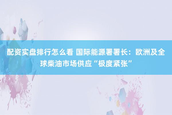 配资实盘排行怎么看 国际能源署署长：欧洲及全球柴油市场供应“极度紧张”