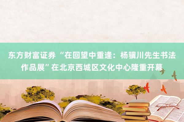 东方财富证券 “在回望中重逢：杨骥川先生书法作品展”在北京西城区文化中心隆重开幕