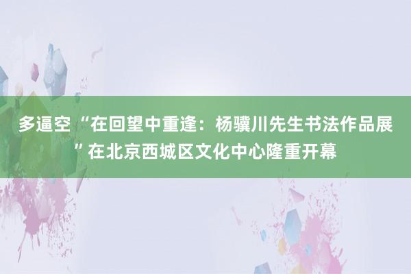 多逼空 “在回望中重逢：杨骥川先生书法作品展”在北京西城区文化中心隆重开幕