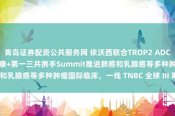 青岛证券配资公共服务网 依沃西联合TROP2 ADC国际III期拟启动，阿斯利康+第一三共携手Summit推进肺癌和乳腺癌等多种肿瘤国际临床，一线 TNBC 全球 III 期率先启动