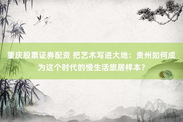 重庆股票证券配资 把艺术写进大地：贵州如何成为这个时代的慢生活旅居样本？