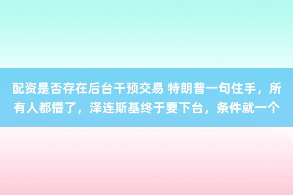 配资是否存在后台干预交易 特朗普一句住手，所有人都懵了，泽连斯基终于要下台，条件就一个