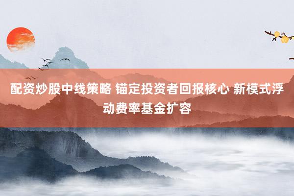 配资炒股中线策略 锚定投资者回报核心 新模式浮动费率基金扩容