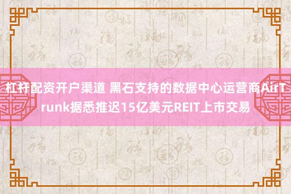 杠杆配资开户渠道 黑石支持的数据中心运营商AirTrunk据悉推迟15亿美元REIT上市交易