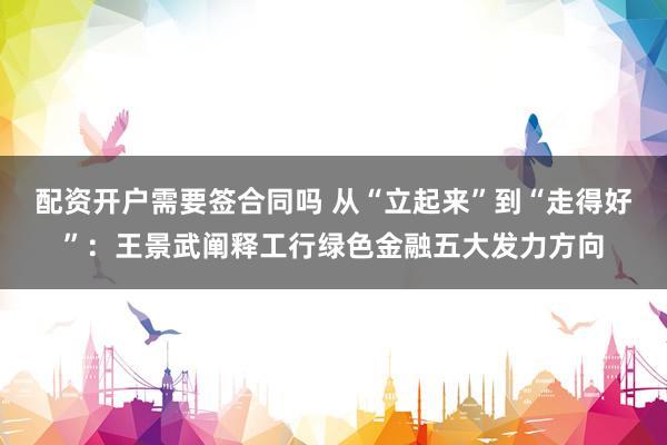 配资开户需要签合同吗 从“立起来”到“走得好”：王景武阐释工行绿色金融五大发力方向