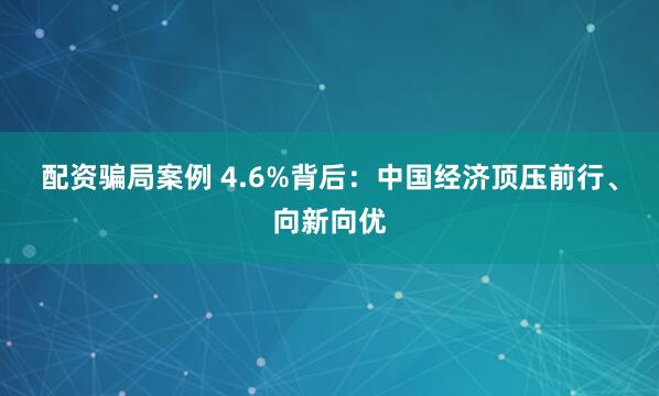 配资骗局案例 4.6%背后：中国经济顶压前行、向新向优