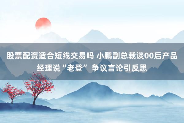 股票配资适合短线交易吗 小鹏副总裁谈00后产品经理说“老登” 争议言论引反思