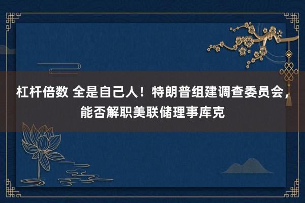 杠杆倍数 全是自己人!特朗普组建调查委员会,能否解职美联储理事库克