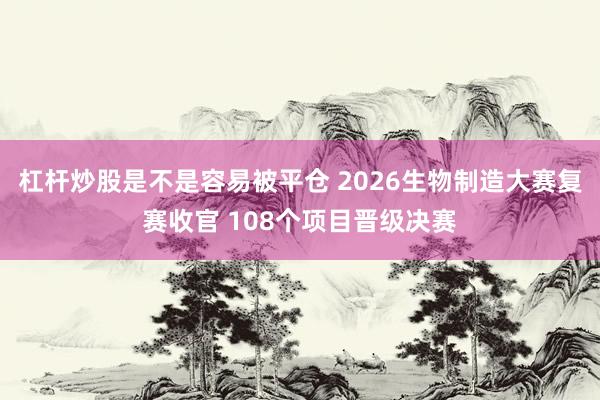 杠杆炒股是不是容易被平仓 2026生物制造大赛复赛收官 108个项目晋级决赛