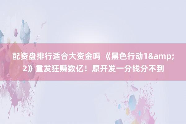 配资盘排行适合大资金吗 《黑色行动1&2》重发狂赚数亿！原开发一分钱分不到