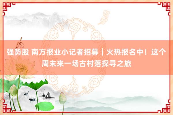 强势股 南方报业小记者招募|火热报名中!这个周末来一场古村落探寻之旅