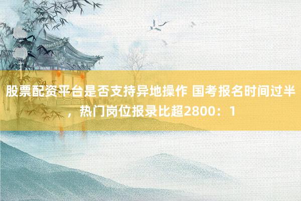 股票配资平台是否支持异地操作 国考报名时间过半，热门岗位报录比超2800：1