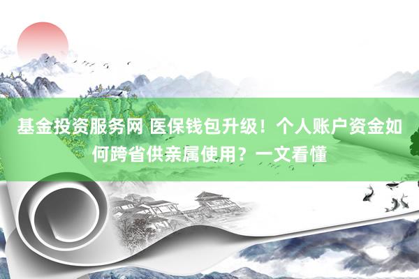 基金投资服务网 医保钱包升级!个人账户资金如何跨省供亲属使用?一文看懂