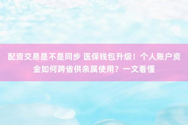 配资交易是不是同步 医保钱包升级！个人账户资金如何跨省供亲属使用？一文看懂