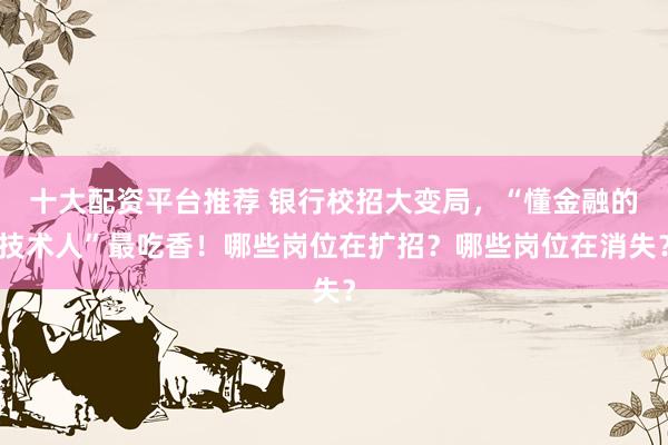 十大配资平台推荐 银行校招大变局，“懂金融的技术人”最吃香！哪些岗位在扩招？哪些岗位在消失？